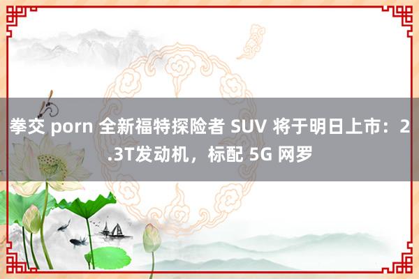 拳交 porn 全新福特探险者 SUV 将于明日上市：2.3T发动机，标配 5G 网罗