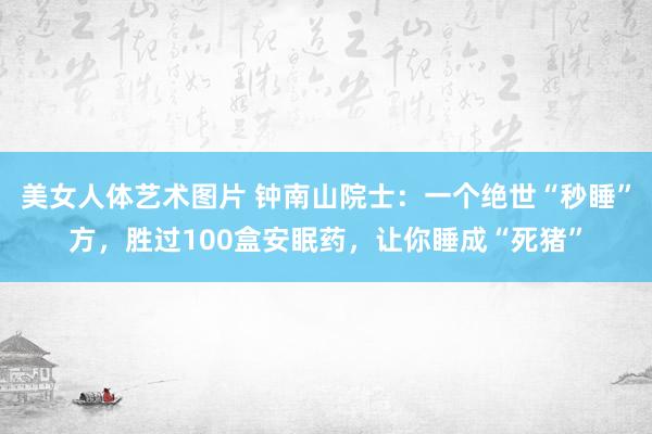 美女人体艺术图片 钟南山院士：一个绝世“秒睡”方，胜过100盒安眠药，让你睡成“死猪”