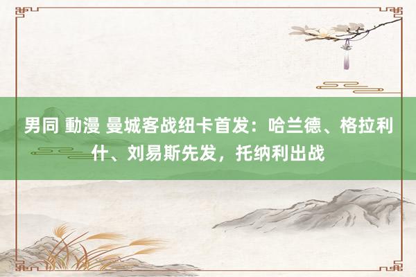 男同 動漫 曼城客战纽卡首发：哈兰德、格拉利什、刘易斯先发，托纳利出战