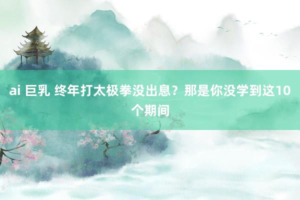 ai 巨乳 终年打太极拳没出息？那是你没学到这10个期间