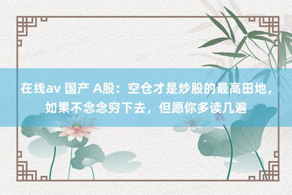 在线av 国产 A股：空仓才是炒股的最高田地，如果不念念穷下去，但愿你多读几遍