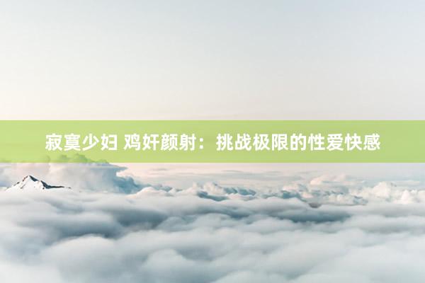 寂寞少妇 鸡奸颜射：挑战极限的性爱快感