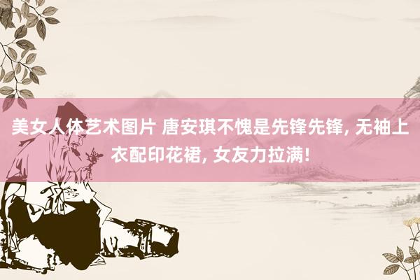 美女人体艺术图片 唐安琪不愧是先锋先锋， 无袖上衣配印花裙， 女友力拉满!