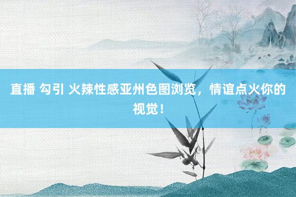 直播 勾引 火辣性感亚州色图浏览，情谊点火你的视觉！