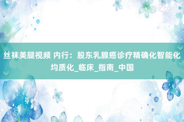 丝袜美腿视频 内行：股东乳腺癌诊疗精确化智能化均质化_临床_指南_中国