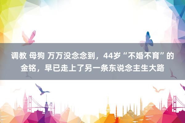调教 母狗 万万没念念到，44岁“不婚不育”的金铭，早已走上了另一条东说念主生大路
