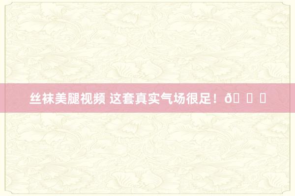 丝袜美腿视频 这套真实气场很足！😄