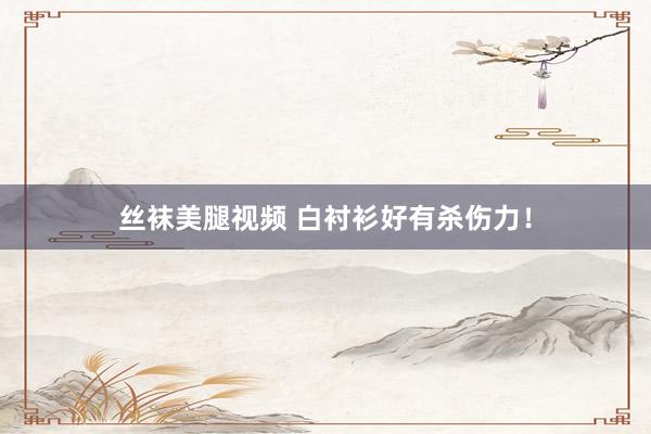 丝袜美腿视频 白衬衫好有杀伤力！