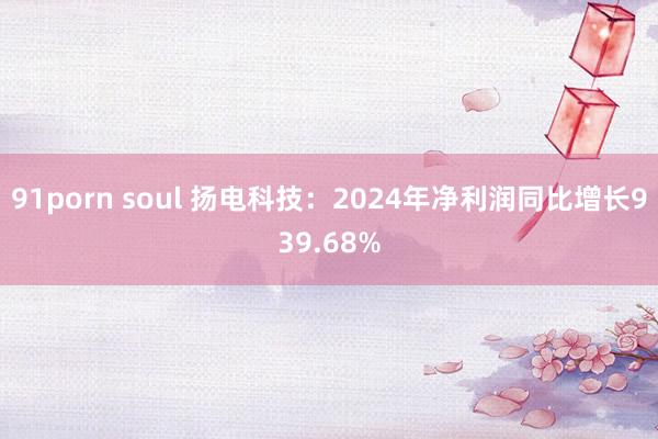 91porn soul 扬电科技：2024年净利润同比增长939.68%