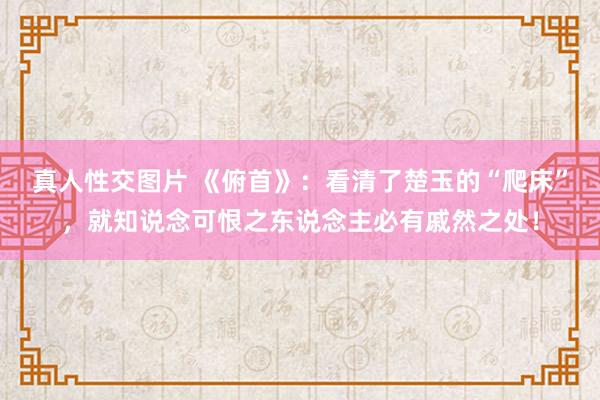 真人性交图片 《俯首》：看清了楚玉的“爬床”，就知说念可恨之东说念主必有戚然之处！