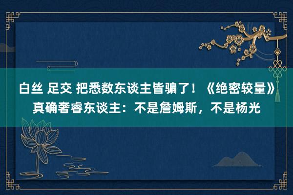 白丝 足交 把悉数东谈主皆骗了！《绝密较量》真确奢睿东谈主：不是詹姆斯，不是杨光