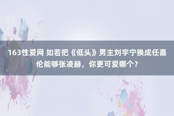 163性爱网 如若把《低头》男主刘宇宁换成任嘉伦能够张凌赫，你更可爱哪个？