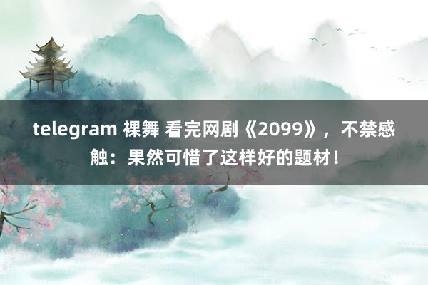 telegram 裸舞 看完网剧《2099》，不禁感触：果然可惜了这样好的题材！