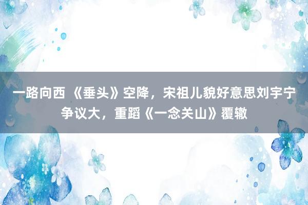 一路向西 《垂头》空降，宋祖儿貌好意思刘宇宁争议大，重蹈《一念关山》覆辙