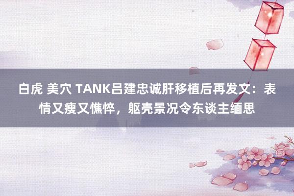 白虎 美穴 TANK吕建忠诚肝移植后再发文：表情又瘦又憔悴，躯壳景况令东谈主缅思