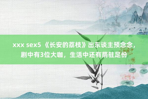 xxx sex5 《长安的荔枝》出东谈主预念念，剧中有3位大咖，生活中还有荫驻足份