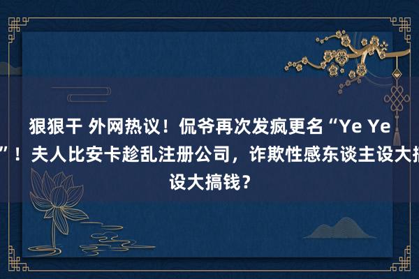 狠狠干 外网热议！侃爷再次发疯更名“Ye Ye爷爷”！夫人比安卡趁乱注册公司，诈欺性感东谈主设大搞钱？